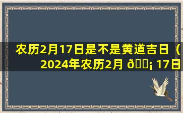 农历2月17日是不是黄道吉日（2024年农历2月 🐡 17日是不是黄道吉 🍀 日）